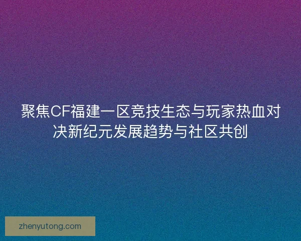聚焦CF福建一区竞技生态与玩家热血对决新纪元发展趋势与社区共创